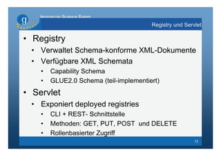 INITIATIVE FOR GLOBUS IN EUROPE

                                          Registry und Servlet

• Registry
 • Verwaltet Schema-konforme XML-Dokumente
 • Verfügbare XML Schemata
    •     Capability Schema
    •     GLUE2.0 Schema (teil-implementiert)
• Servlet
 • Exponiert deployed registries
    •     CLI + REST- Schnittstelle
    •     Methoden: GET, PUT, POST und DELETE
    •     Rollenbasierter Zugriff
                                                           12
 
