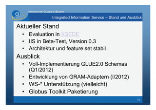 INITIATIVE FOR GLOBUS IN EUROPE

                        Integrated Information Service – Stand und Ausblick

Aktueller Stand
  • Evaluation in XSEDE
  • IIS in Beta-Test, Version 0.3
  • Architektur und feature set stabil
Ausblick
  • Voll-Implementierung GLUE2.0 Schemas
    (Q1/2012)
  • Entwicklung von GRAM-Adaptern (I/2012)
  • WS-* Unterstützung (vielleicht)
  • Globus Toolkit Paketierung
                                                                        13
 