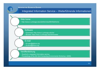 INITIATIVE FOR GLOBUS IN EUROPE

     Integrated Information Service – Weiterführende Informationen


   Web home
   • http://www.ci.uchicago.edu/wiki/bin/view/IIS/WebHome




        Software
        • Download: http://www.ci.uchicago.edu/iis/
        • Browse: https://trac.ci.uchicago.edu/iis/browser



        E-mail
        • iis-user@globus.org
        • iis-dev@globus.org



   Veröffentlichung
   • TeraGrid's integrated information service
     Proceedings of the 5th Grid Computing Environments Workshop (2009)



                                                                          14
 