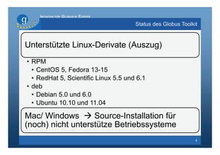 INITIATIVE FOR GLOBUS IN EUROPE

                                      Status des Globus Toolkit


Unterstützte Linux-Derivate (Auszug)
• RPM
  • CentOS 5, Fedora 13-15
  • RedHat 5, Scientific Linux 5.5 und 6.1
• deb
  • Debian 5.0 und 6.0
  • Ubuntu 10.10 und 11.04

Mac/ Windows  Source-Installation für
(noch) nicht unterstütze Betriebssysteme
                                                              4
 
