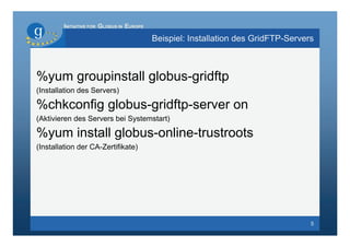 INITIATIVE FOR GLOBUS IN EUROPE

                                          Beispiel: Installation des GridFTP-Servers



%yum groupinstall globus-gridftp
(Installation des Servers)

%chkconfig globus-gridftp-server on
(Aktivieren des Servers bei Systemstart)

%yum install globus-online-trustroots
(Installation der CA-Zertifikate)




                                                                                   5
 