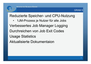 INITIATIVE FOR GLOBUS IN EUROPE

                                         GRAM 5

Reduzierte Speicher- und CPU-Nutzung
 • 1JM-Prozess je Nutzer für alle Jobs
Verbessertes Job Manager Logging
Durchreichen von Job Exit Codes
Usage Statistics
Aktualisierte Dokumentaion



                                             7
 