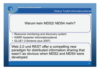 INITIATIVE FOR GLOBUS IN EUROPE

                                      Globus Toolkit Informationsdienst




            Warum kein MDS2/ MDS4 mehr?


• Resource monitoring and discovery system
• WSRF-basierter Informationsdienst
• GLUE1.3-Schema (aus 2007)

Web 2.0 und REST offer a compelling new
paradigm for distributed information sharing that
wasn’t as obvious when MDS2 and MDS4 were
developed.
                                                                    9
 