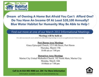 Dream of Owning A Home But Afraid You Can’t Afford One?
   Do You Have An Income Of At Least $20,100 Annually?
  Blue Water Habitat for Humanity May Be Able to Help !

   Find out more at one of our March 2011 Informational Meetings
                                           Meetings will be held at:
       It is only necessary for you to attend one of the following meetings to receive an application for homeownership.


                                  Port Huron Area Meetings
                       Grace Episcopal Church, 1213 6th Street, Port Huron
                                     Thursday, March 17th
                                      10:00 am or 7:00 pm

                              Downriver Area Meetings
           Marine City United Methodist Church, 102 North Main, Marine City
                                 Monday, March 14th
                                 10:00am or 7:00 pm


   Call Us At 810-985-9080 ext. 204 For More Information
           Information available online at www.bwhabitat.org
 
