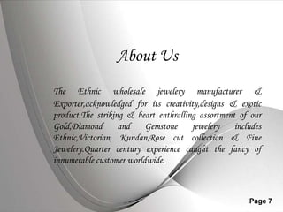 About UsThe Ethnic wholesale jewelery manufacturer & Exporter,acknowledged for its creativity,designs & exotic product.The striking & heart enthralling assortment of our Gold,Diamond and Gemstone jewelery includes Ethnic,Victorian,Kundan,Rose cut collection & Fine Jewelery.Quarter century experience caught the fancy of innumerable customer worldwide.