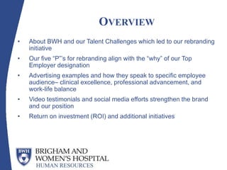 OVERVIEW
• About BWH and our Talent Challenges which led to our rebranding
initiative
• Our five “P”’s for rebranding align with the “why” of our Top
Employer designation
• Advertising examples and how they speak to specific employee
audience– clinical excellence, professional advancement, and
work-life balance
• Video testimonials and social media efforts strengthen the brand
and our position
• Return on investment (ROI) and additional initiatives
 