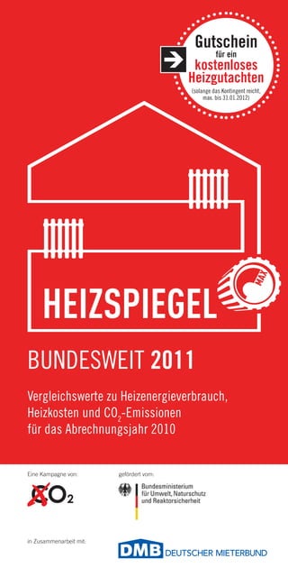 Gutschein
                                                    für ein
                                           kostenloses
                                          Heizgutachten
                                          (solange das Kontingent reicht,
                                               max. bis 31.01.2012)




BUNDESWEIT 2011
Vergleichswerte zu Heizenergieverbrauch,
Heizkosten und CO2-Emissionen
für das Abrechnungsjahr 2010


Eine Kampagne von:       gefördert vom:




in Zusammenarbeit mit:
 