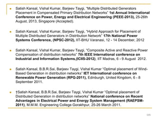 115
 Satish Kansal, Vishal Kumar, Barjeev Taygi, “Multiple Distributed Generators
Placement in Compensated Primary Distribution Networks” 1st Annual International
Conference on Power, Energy and Electrical Engineering (PEEE-2013), 25-26th
August, 2013, Singapore (Accepted).
 Satish Kansal, Vishal Kumar, Barjeev Taygi, “Hybrid Approach for Placement of
Multiple Distributed Generators in Distribution Network” 17th National Power
Systems Conference, (NPSC-2012), IIT-BHU Varanasi, 12 - 14 December, 2012
 Satish Kansal, Vishal Kumar, Barjeev Taygi, “Composite Active and Reactive Power
Compensation of distribution networks” 7th IEEE International conference on
Industrial and Information Systems,(ICIIS-2012), IIT Madras, 6 - 9 August 2012.
 Satish Kansal, B.B.R.Sai, Barjeev Taygi, Vishal Kumar “Optimal placement of Wind-
Based Generation in distribution networks” IET International conference on
Renewable Power Generation (RPG-2011), Edinburgh, United Kingdom, 6 - 8
September 2011.
 †Satish Kansal, B.B.R.Sai, Barjeev Taygi, Vishal Kumar “Optimal placement of
Distributed Generation in distribution networks” National conference on Recent
Advantages in Electrical Power and Energy System Management (RAEPSM-
2011), M.M.M. Engineering College Gorakhpur, 25-26 March 2011.
 