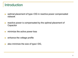 Introduction
 optimal placement of type-I DG in reactive power compensated
network
 reactive power is compensated by the optimal placement of
Capacitor
 minimize the active power loss
 enhance the voltage profile
 also minimize the size of type-I DG,
33
 