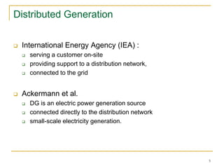 5
Distributed Generation
 International Energy Agency (IEA) :
 serving a customer on-site
 providing support to a distribution network,
 connected to the grid
 Ackermann et al.
 DG is an electric power generation source
 connected directly to the distribution network
 small-scale electricity generation.
 