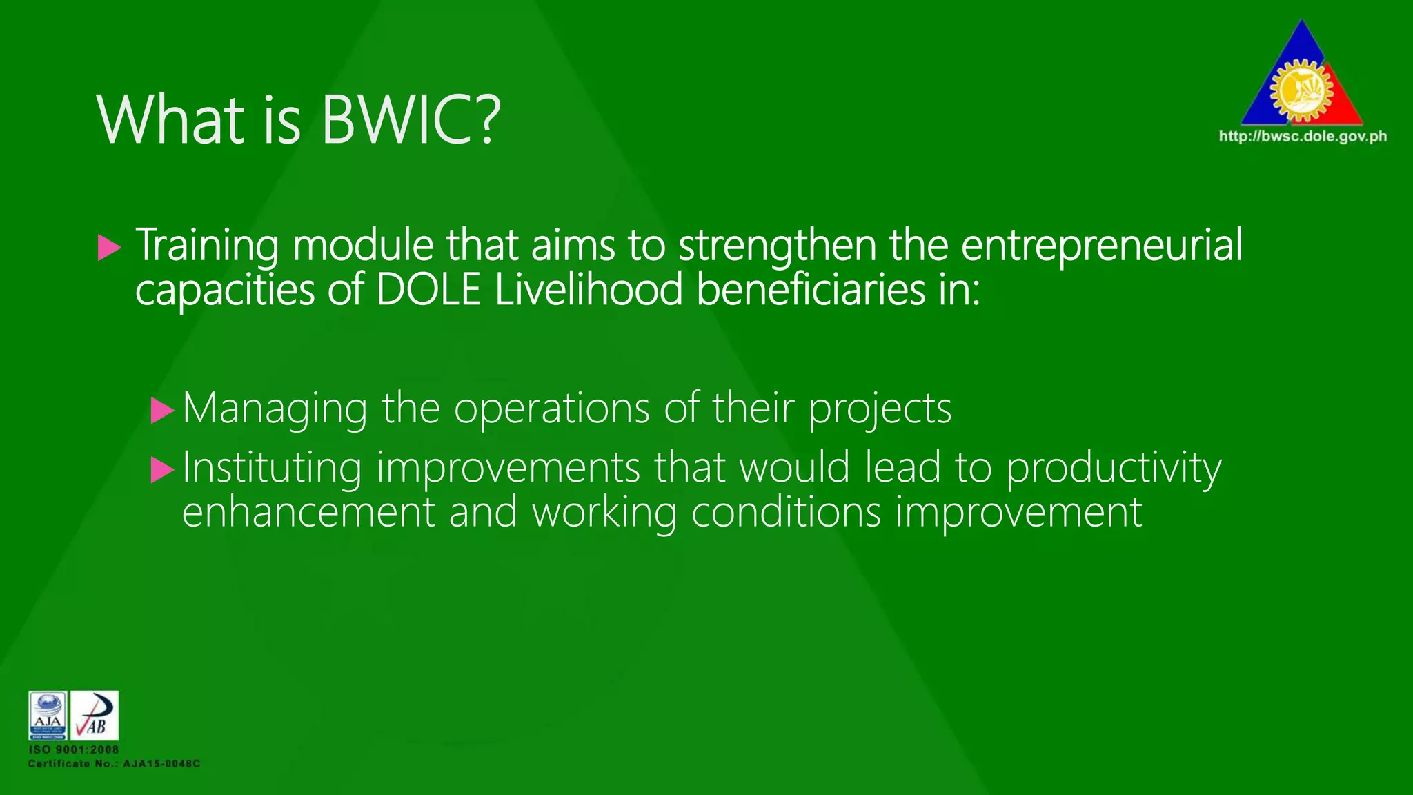 What is BWIC?
 Training module that aims to strengthen the entrepreneurial
capacities of DOLE Livelihood beneficiaries in:
Managing the operations of their projects
Instituting improvements that would lead to productivity
enhancement and working conditions improvement
 