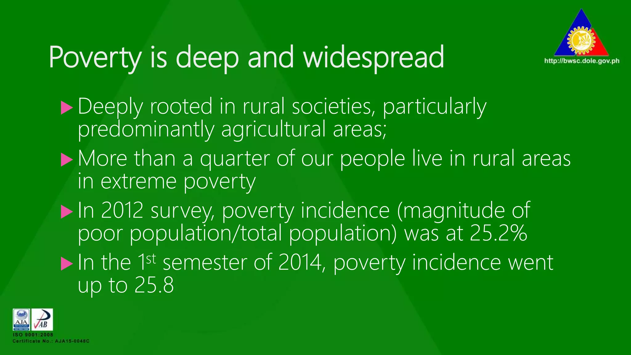 Poverty is deep and widespread
 Deeply rooted in rural societies, particularly
predominantly agricultural areas;
 More than a quarter of our people live in rural areas
in extreme poverty
 In 2012 survey, poverty incidence (magnitude of
poor population/total population) was at 25.2%
 In the 1st semester of 2014, poverty incidence went
up to 25.8
 