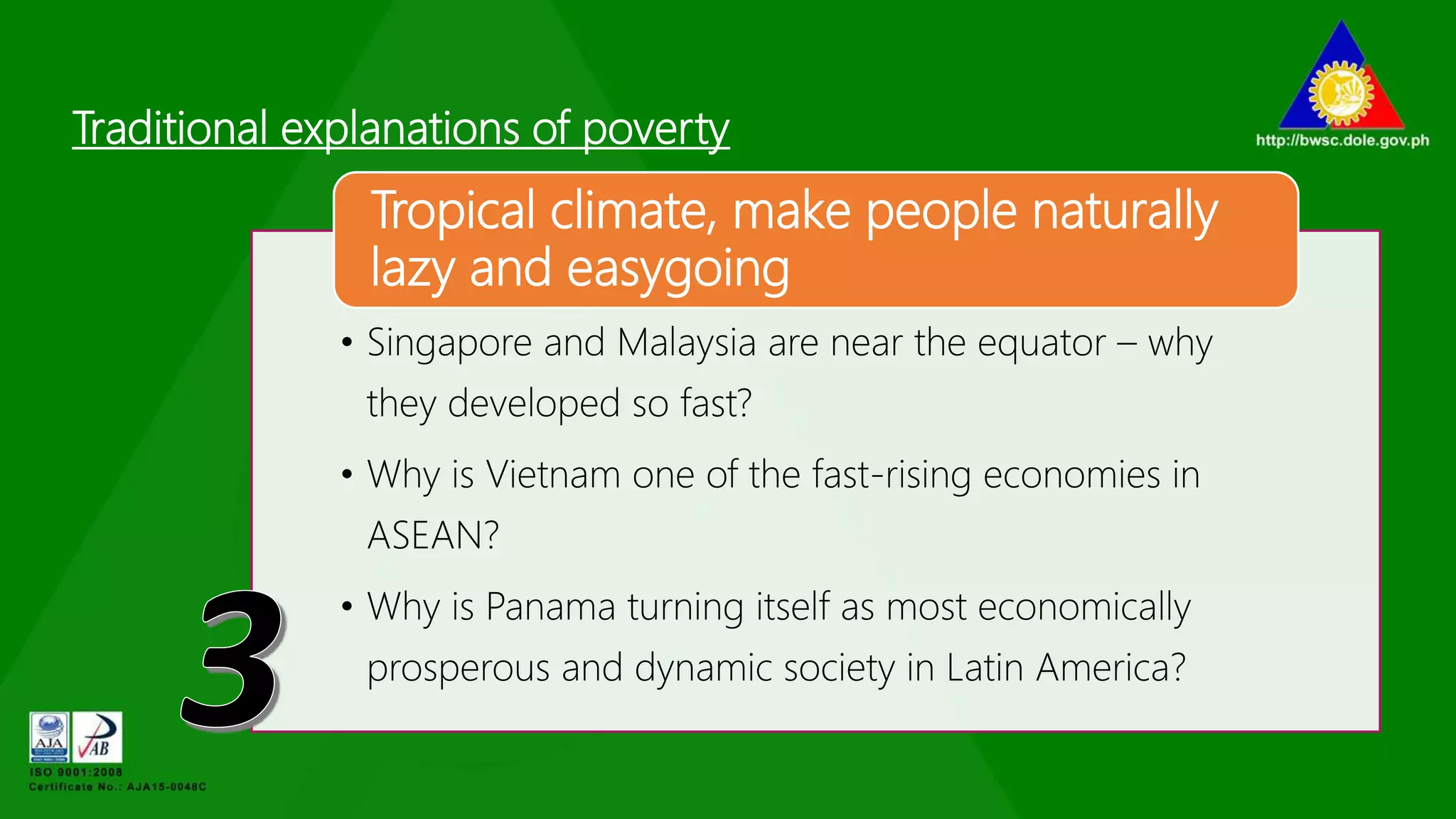 Traditional explanations of poverty
• Singapore and Malaysia are near the equator – why
they developed so fast?
• Why is Vietnam one of the fast-rising economies in
ASEAN?
• Why is Panama turning itself as most economically
prosperous and dynamic society in Latin America?
Tropical climate, make people naturally
lazy and easygoing
 