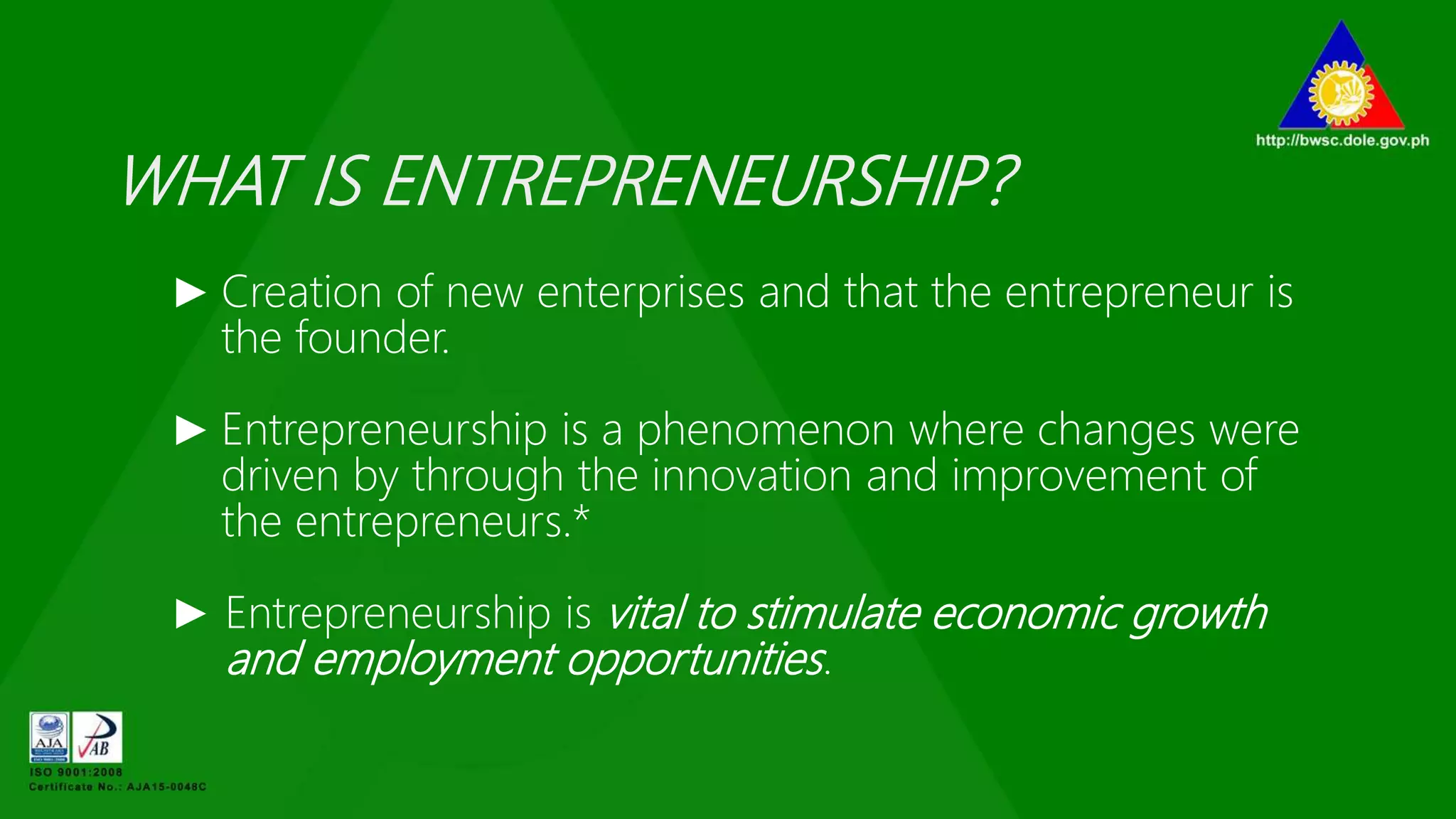 WHAT IS ENTREPRENEURSHIP?
► Creation of new enterprises and that the entrepreneur is
the founder.
► Entrepreneurship is a phenomenon where changes were
driven by through the innovation and improvement of
the entrepreneurs.*
► Entrepreneurship is vital to stimulate economic growth
and employment opportunities.
 