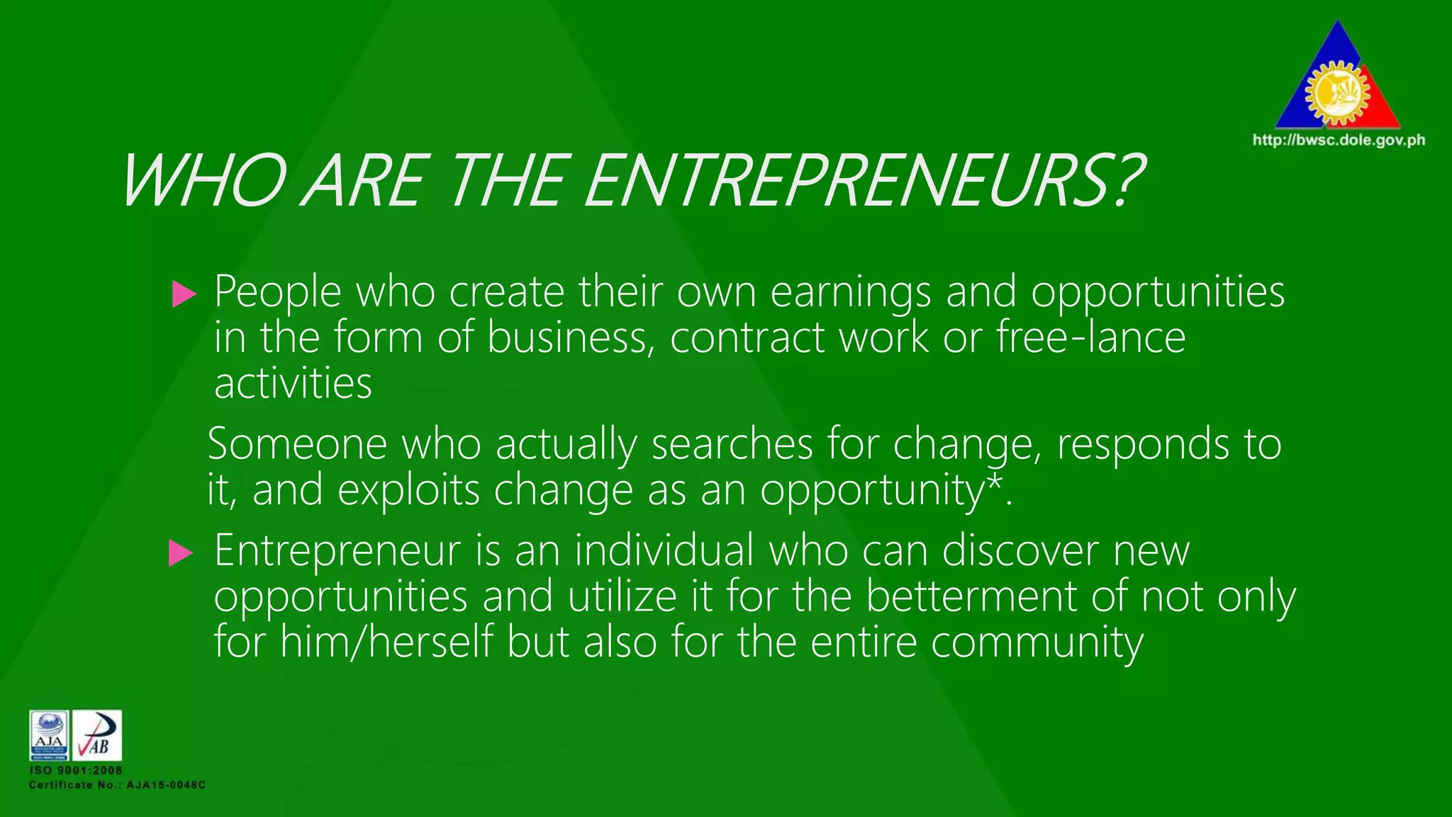 WHO ARE THE ENTREPRENEURS?
 People who create their own earnings and opportunities
in the form of business, contract work or free-lance
activities
Someone who actually searches for change, responds to
it, and exploits change as an opportunity*.
 Entrepreneur is an individual who can discover new
opportunities and utilize it for the betterment of not only
for him/herself but also for the entire community
 