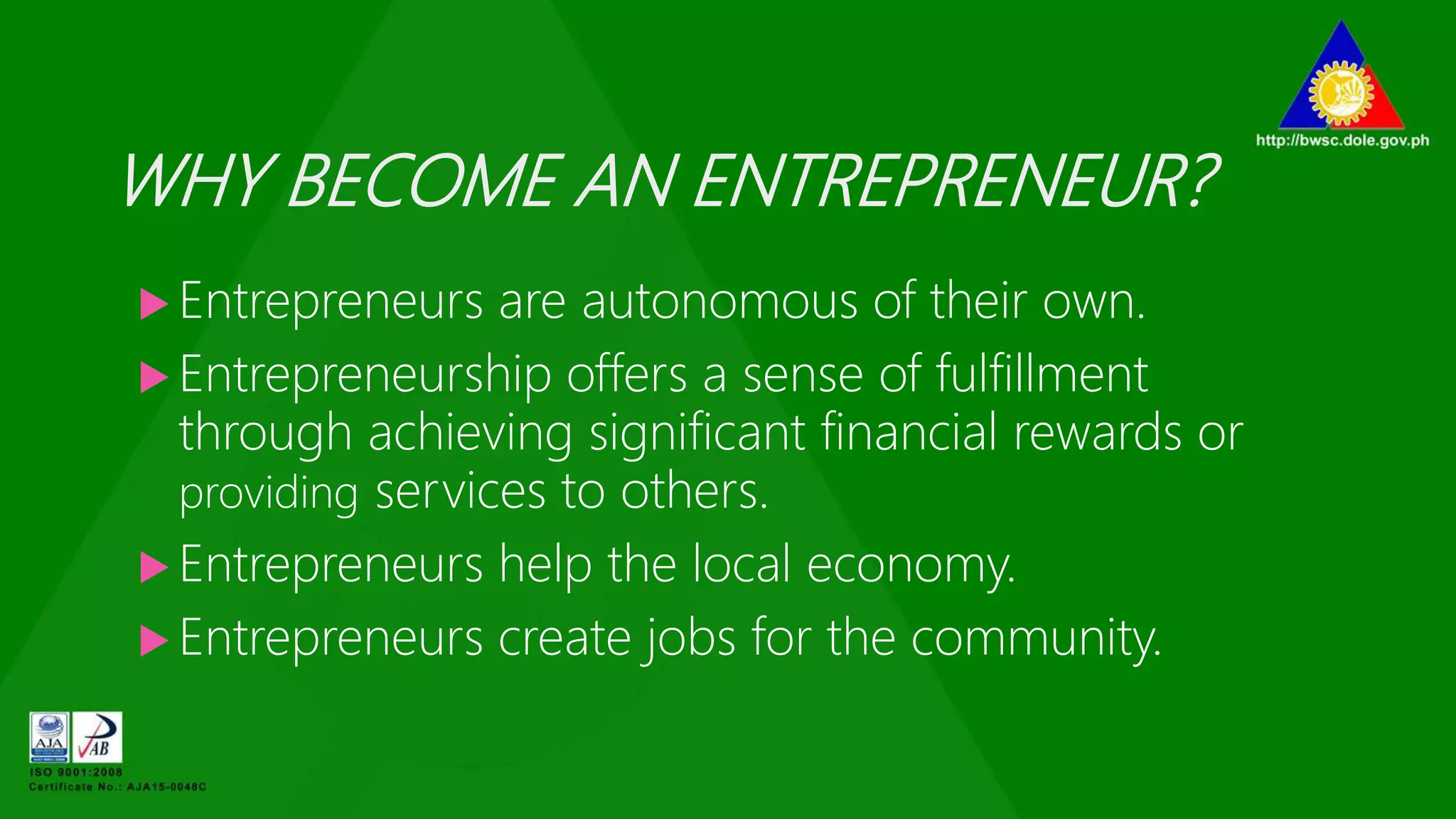 WHY BECOME AN ENTREPRENEUR?
 Entrepreneurs are autonomous of their own.
 Entrepreneurship offers a sense of fulfillment
through achieving significant financial rewards or
providing services to others.
 Entrepreneurs help the local economy.
 Entrepreneurs create jobs for the community.
 