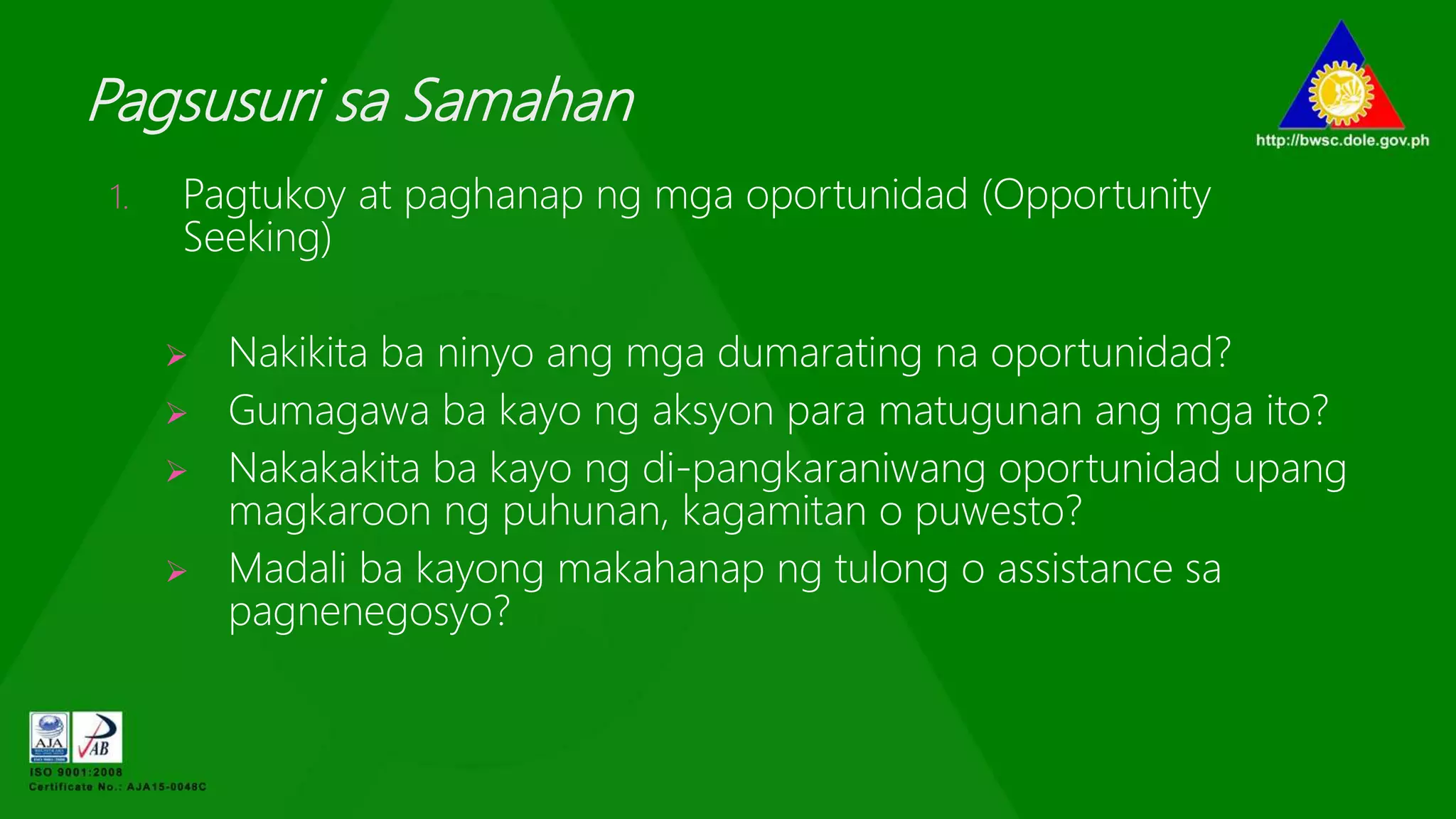 Pagsusuri sa Samahan
1. Pagtukoy at paghanap ng mga oportunidad (Opportunity
Seeking)
 Nakikita ba ninyo ang mga dumarating na oportunidad?
 Gumagawa ba kayo ng aksyon para matugunan ang mga ito?
 Nakakakita ba kayo ng di-pangkaraniwang oportunidad upang
magkaroon ng puhunan, kagamitan o puwesto?
 Madali ba kayong makahanap ng tulong o assistance sa
pagnenegosyo?
 