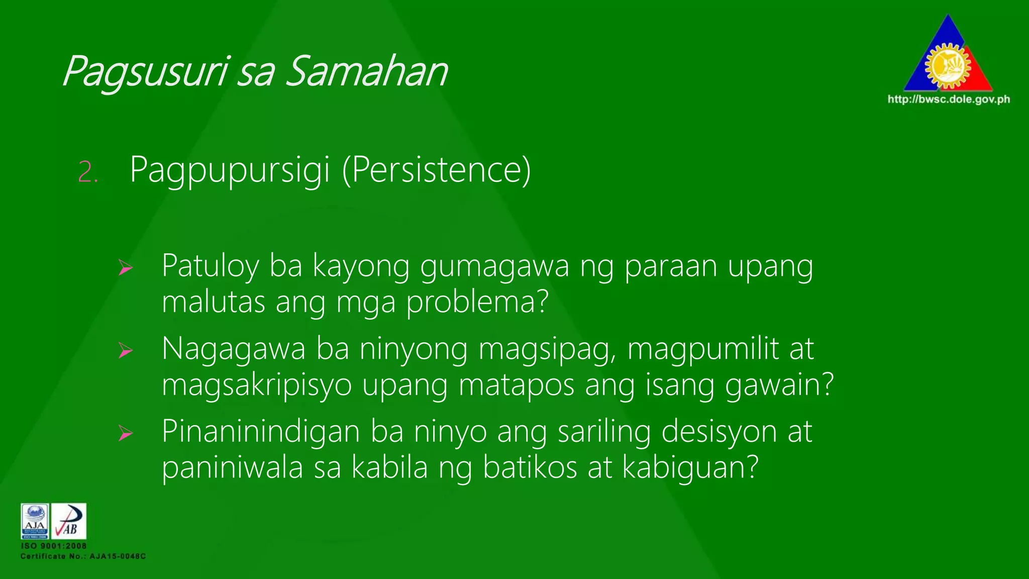 Pagsusuri sa Samahan
2. Pagpupursigi (Persistence)
 Patuloy ba kayong gumagawa ng paraan upang
malutas ang mga problema?
 Nagagawa ba ninyong magsipag, magpumilit at
magsakripisyo upang matapos ang isang gawain?
 Pinaninindigan ba ninyo ang sariling desisyon at
paniniwala sa kabila ng batikos at kabiguan?
 