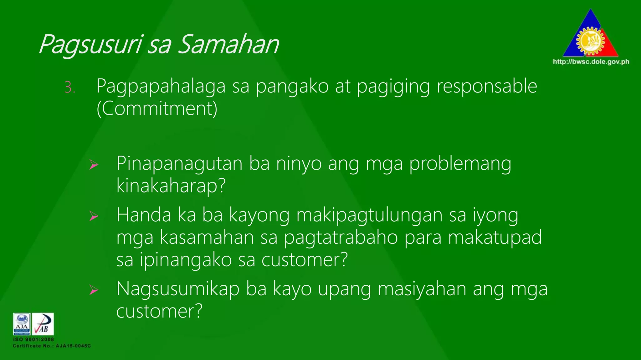 Pagsusuri sa Samahan
3. Pagpapahalaga sa pangako at pagiging responsable
(Commitment)
 Pinapanagutan ba ninyo ang mga problemang
kinakaharap?
 Handa ka ba kayong makipagtulungan sa iyong
mga kasamahan sa pagtatrabaho para makatupad
sa ipinangako sa customer?
 Nagsusumikap ba kayo upang masiyahan ang mga
customer?
 
