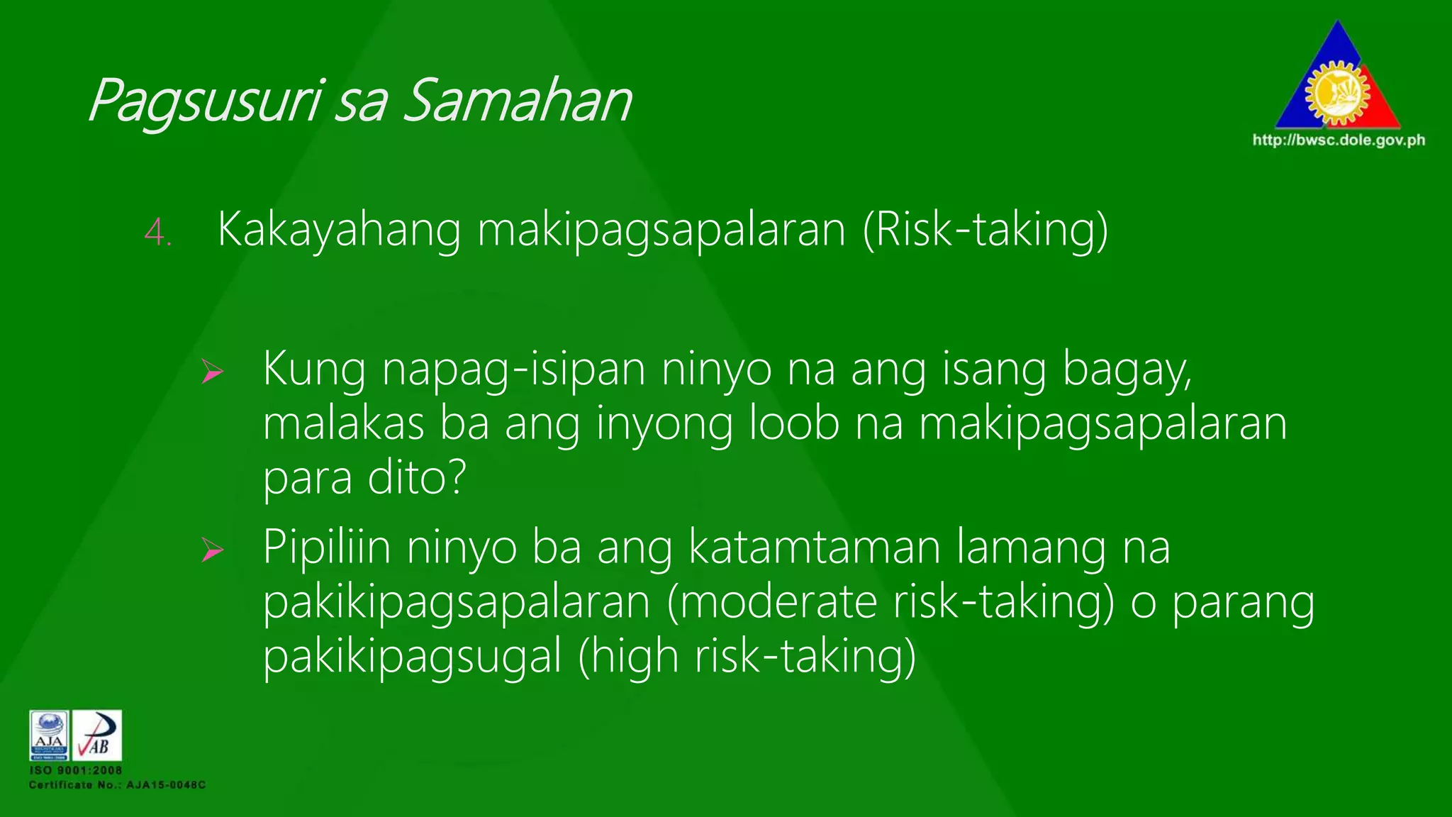 Pagsusuri sa Samahan
4. Kakayahang makipagsapalaran (Risk-taking)
 Kung napag-isipan ninyo na ang isang bagay,
malakas ba ang inyong loob na makipagsapalaran
para dito?
 Pipiliin ninyo ba ang katamtaman lamang na
pakikipagsapalaran (moderate risk-taking) o parang
pakikipagsugal (high risk-taking)
 