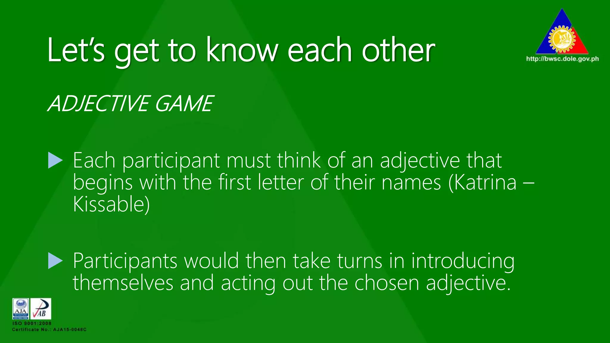 Let’s get to know each other
ADJECTIVE GAME
 Each participant must think of an adjective that
begins with the first letter of their names (Katrina –
Kissable)
 Participants would then take turns in introducing
themselves and acting out the chosen adjective.
 