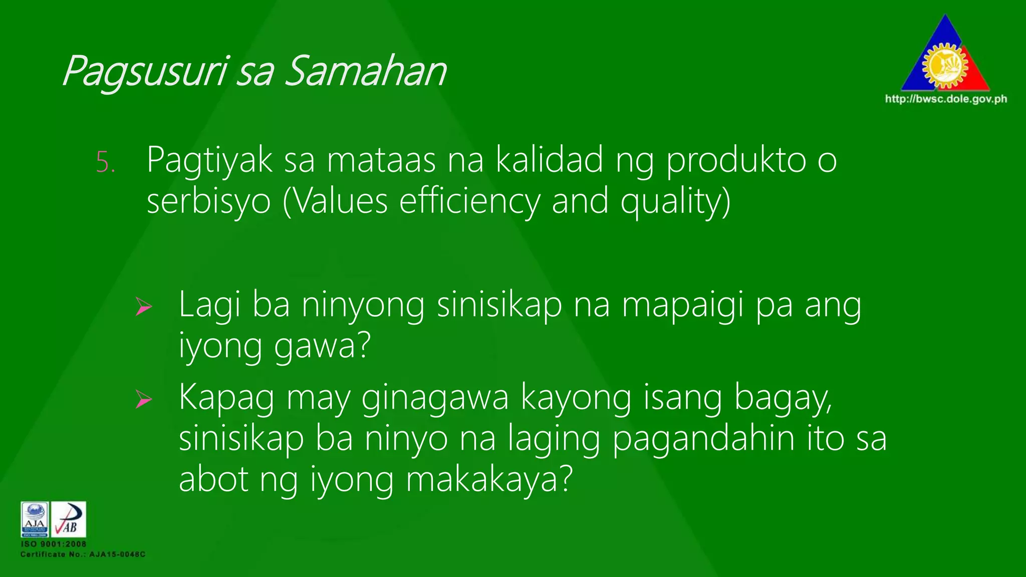 Pagsusuri sa Samahan
5. Pagtiyak sa mataas na kalidad ng produkto o
serbisyo (Values efficiency and quality)
 Lagi ba ninyong sinisikap na mapaigi pa ang
iyong gawa?
 Kapag may ginagawa kayong isang bagay,
sinisikap ba ninyo na laging pagandahin ito sa
abot ng iyong makakaya?
 