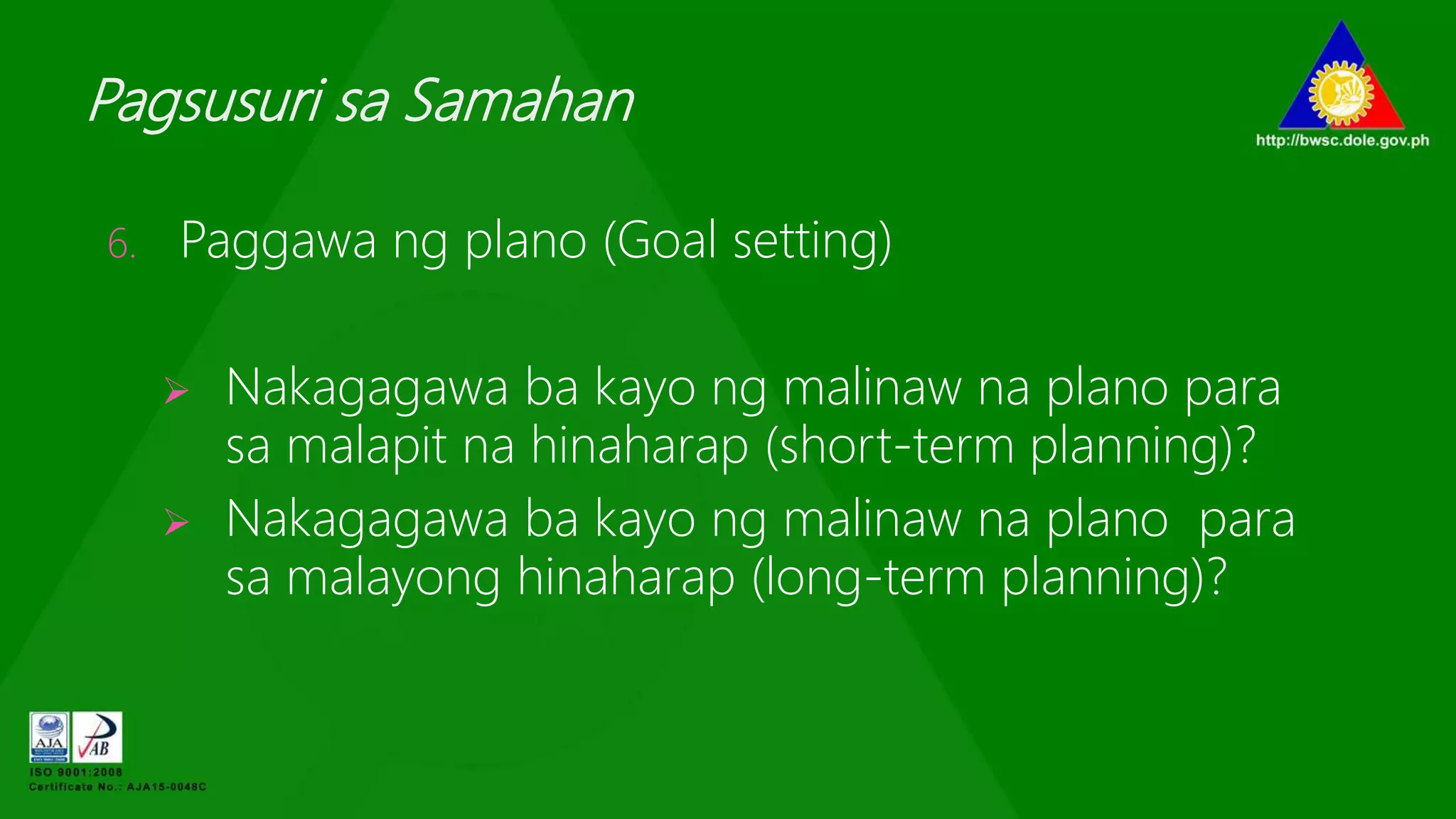 Pagsusuri sa Samahan
6. Paggawa ng plano (Goal setting)
 Nakagagawa ba kayo ng malinaw na plano para
sa malapit na hinaharap (short-term planning)?
 Nakagagawa ba kayo ng malinaw na plano para
sa malayong hinaharap (long-term planning)?
 
