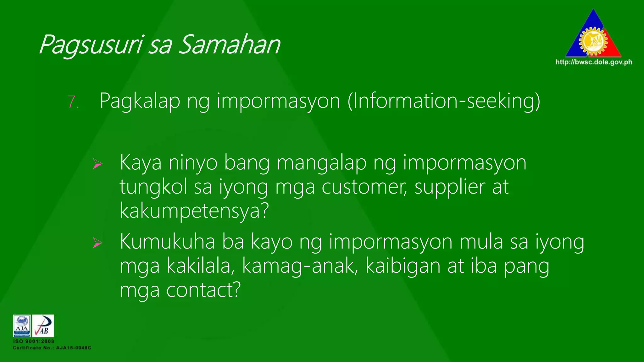 Pagsusuri sa Samahan
7. Pagkalap ng impormasyon (Information-seeking)
 Kaya ninyo bang mangalap ng impormasyon
tungkol sa iyong mga customer, supplier at
kakumpetensya?
 Kumukuha ba kayo ng impormasyon mula sa iyong
mga kakilala, kamag-anak, kaibigan at iba pang
mga contact?
 