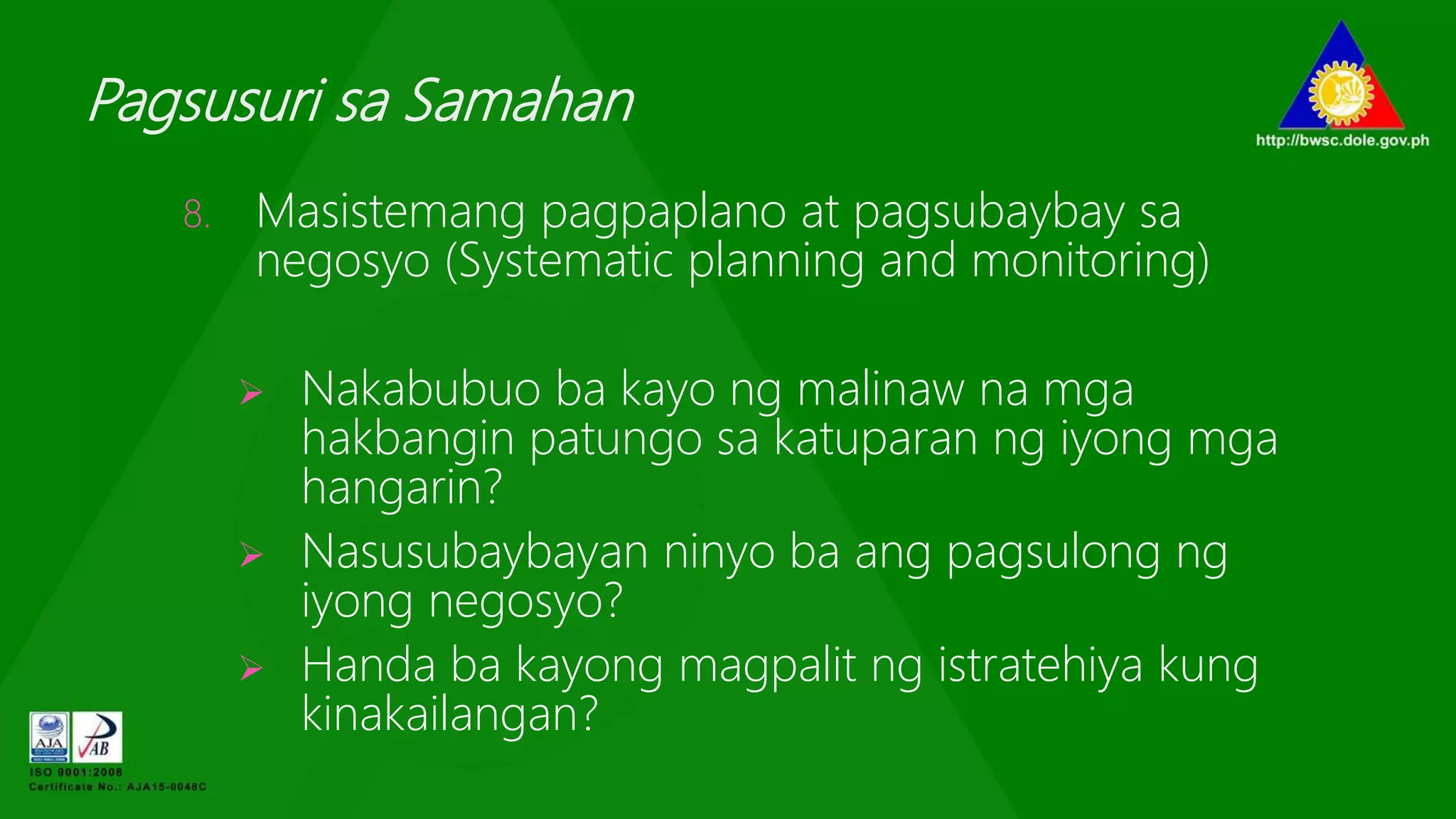 Pagsusuri sa Samahan
8. Masistemang pagpaplano at pagsubaybay sa
negosyo (Systematic planning and monitoring)
 Nakabubuo ba kayo ng malinaw na mga
hakbangin patungo sa katuparan ng iyong mga
hangarin?
 Nasusubaybayan ninyo ba ang pagsulong ng
iyong negosyo?
 Handa ba kayong magpalit ng istratehiya kung
kinakailangan?
 