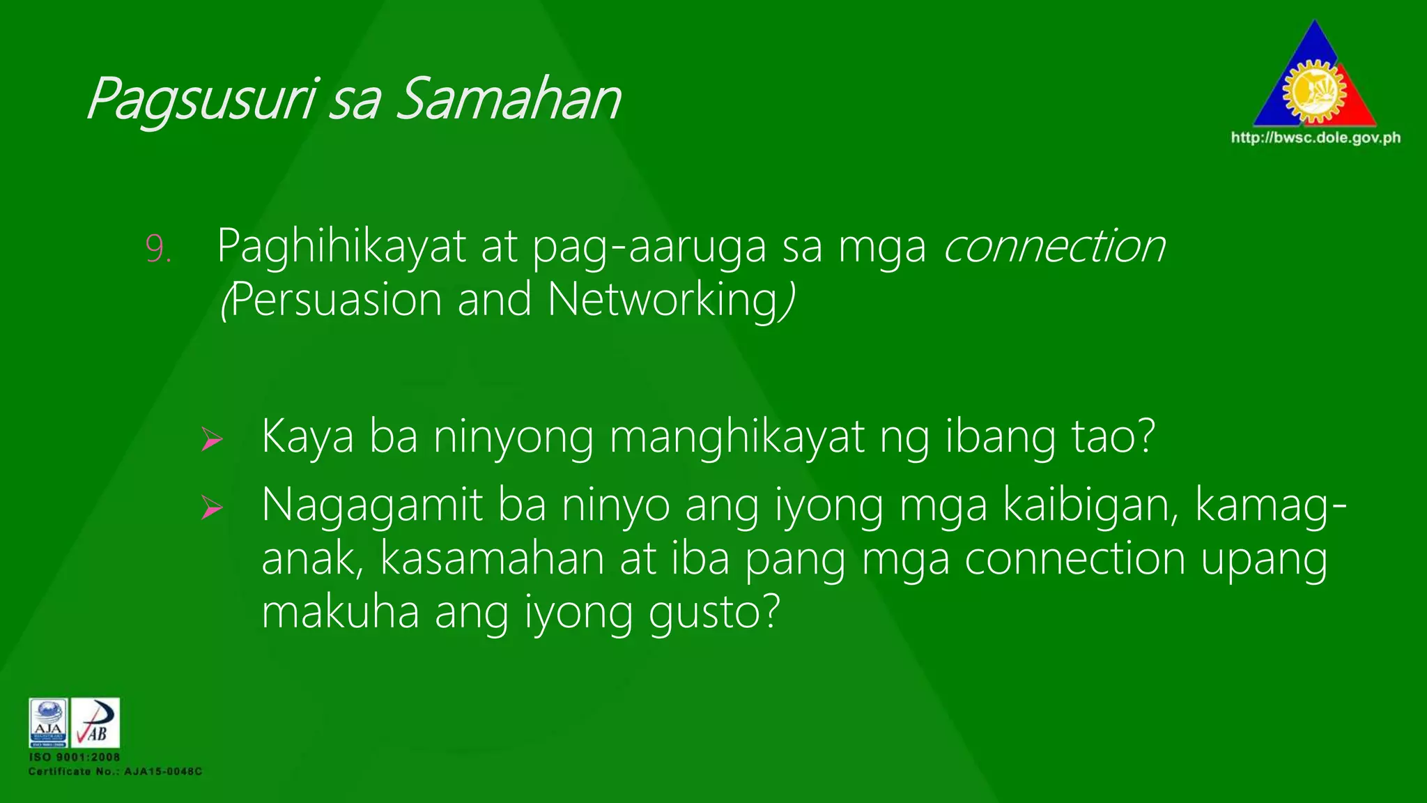 Pagsusuri sa Samahan
9. Paghihikayat at pag-aaruga sa mga connection
(Persuasion and Networking)
 Kaya ba ninyong manghikayat ng ibang tao?
 Nagagamit ba ninyo ang iyong mga kaibigan, kamag-
anak, kasamahan at iba pang mga connection upang
makuha ang iyong gusto?
 