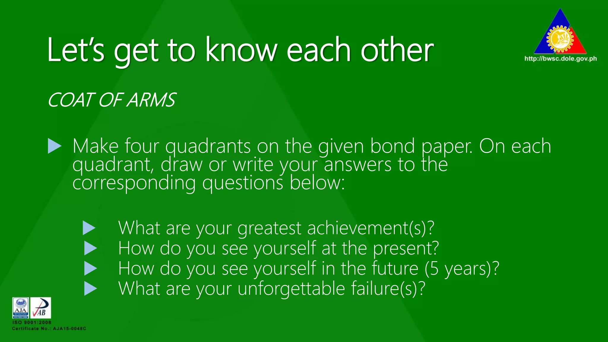 Let’s get to know each other
COAT OF ARMS
 Make four quadrants on the given bond paper. On each
quadrant, draw or write your answers to the
corresponding questions below:
 What are your greatest achievement(s)?
 How do you see yourself at the present?
 How do you see yourself in the future (5 years)?
 What are your unforgettable failure(s)?
 