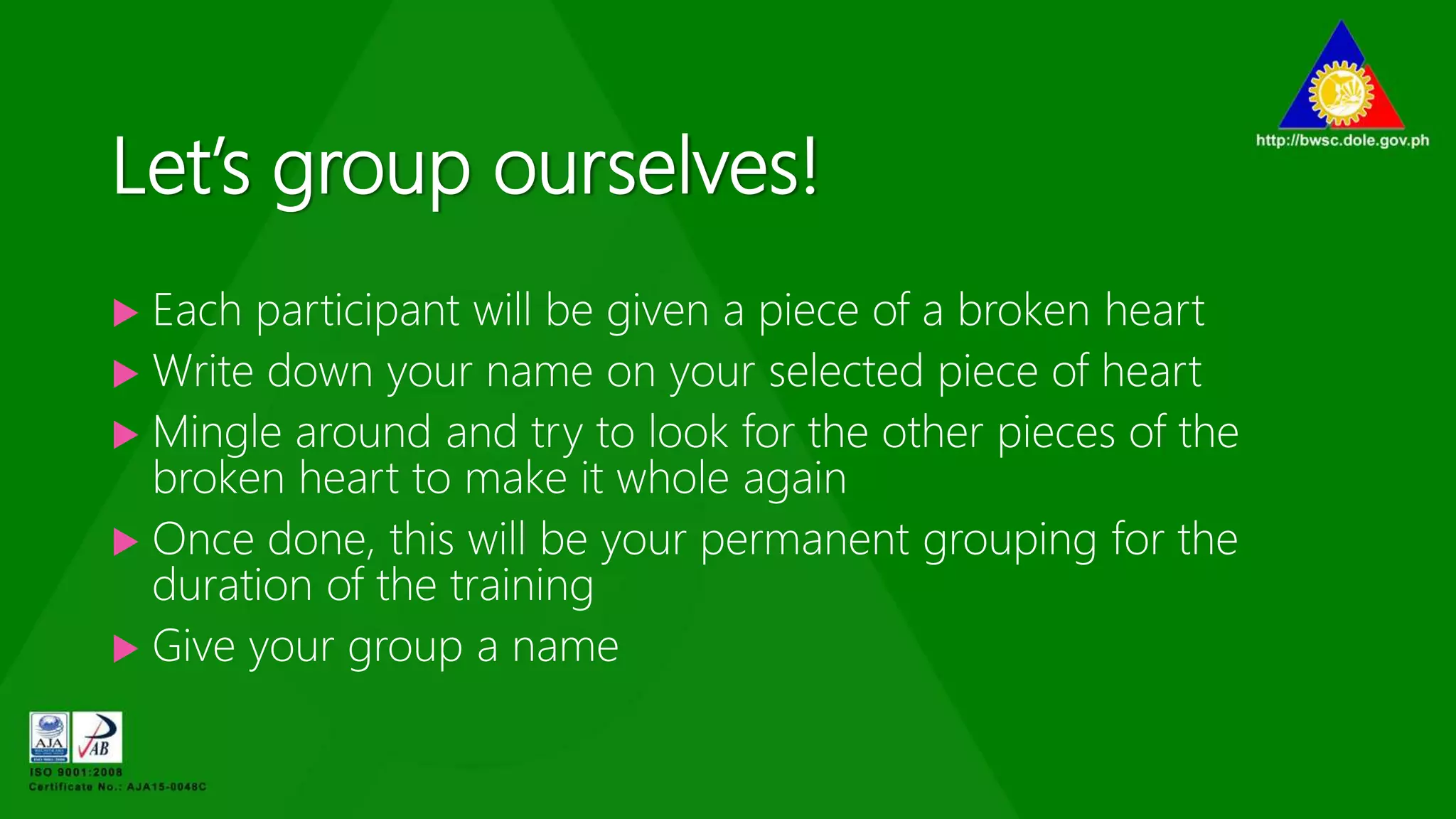 Let’s group ourselves!
 Each participant will be given a piece of a broken heart
 Write down your name on your selected piece of heart
 Mingle around and try to look for the other pieces of the
broken heart to make it whole again
 Once done, this will be your permanent grouping for the
duration of the training
 Give your group a name
 