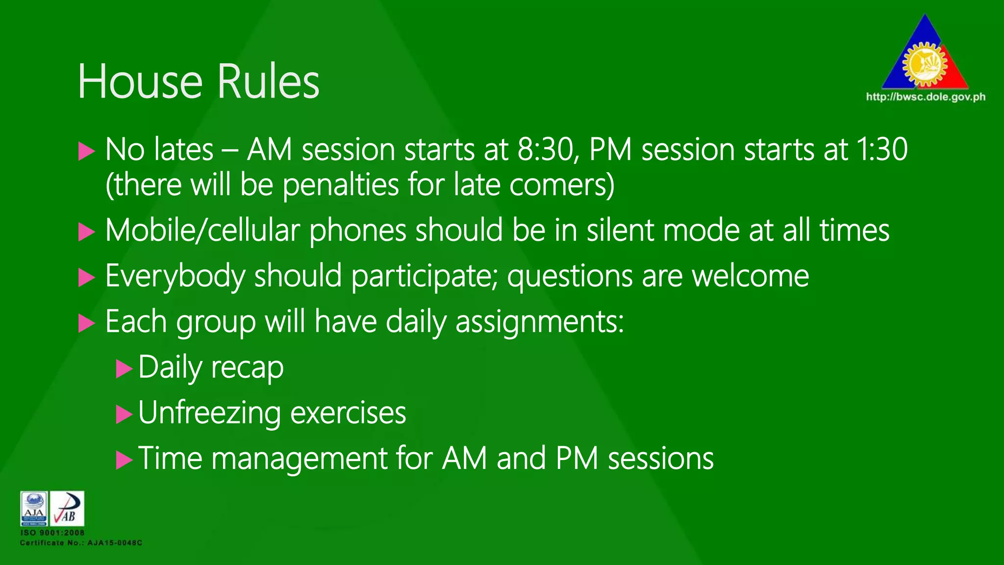 House Rules
 No lates – AM session starts at 8:30, PM session starts at 1:30
(there will be penalties for late comers)
 Mobile/cellular phones should be in silent mode at all times
 Everybody should participate; questions are welcome
 Each group will have daily assignments:
Daily recap
Unfreezing exercises
Time management for AM and PM sessions
 