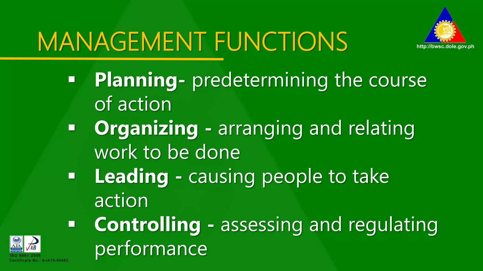 MANAGEMENT FUNCTIONS
 Planning- predetermining the course
of action
 Organizing - arranging and relating
work to be done
 Leading - causing people to take
action
 Controlling - assessing and regulating
performance
 