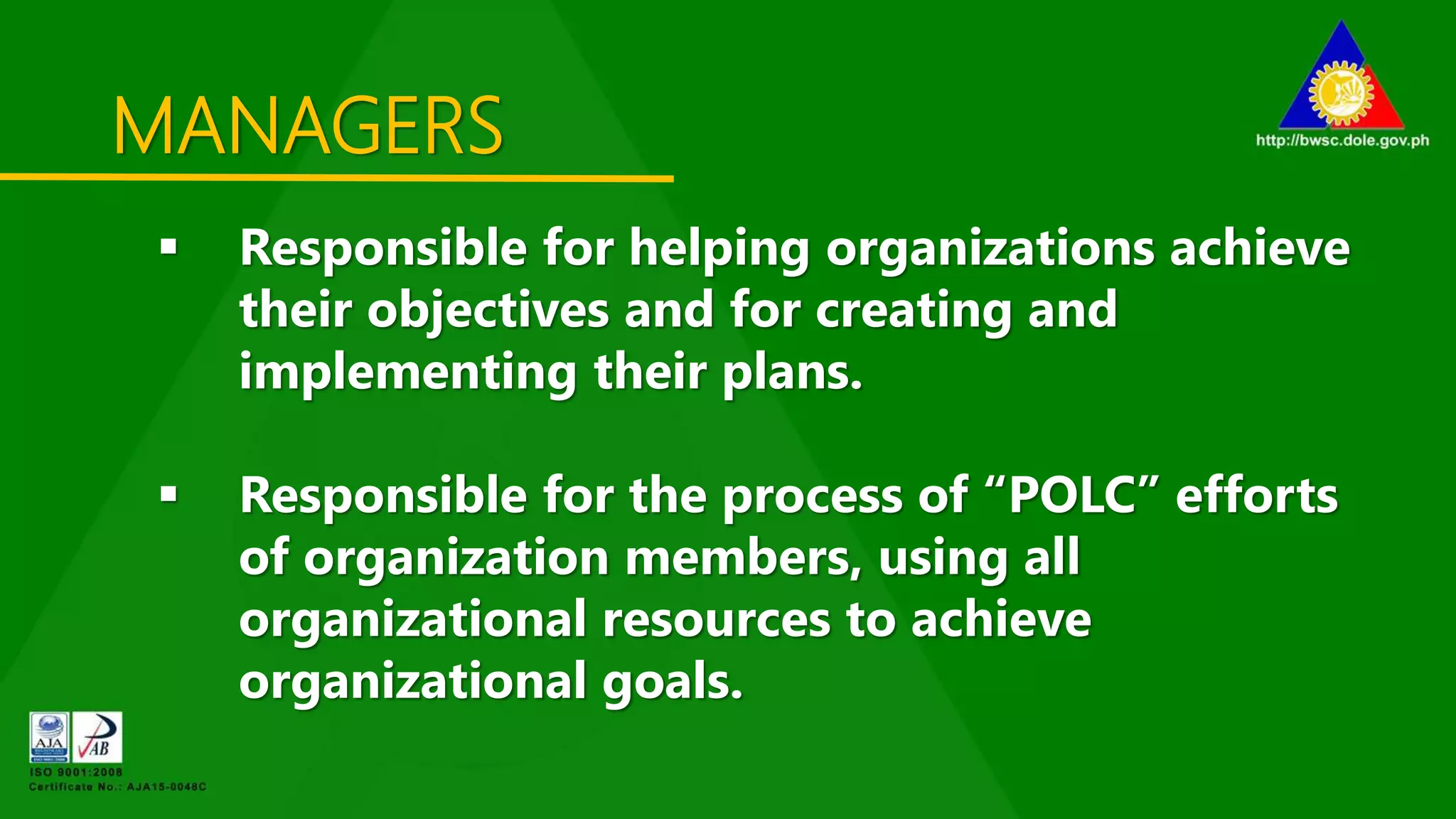 MANAGERS
 Responsible for helping organizations achieve
their objectives and for creating and
implementing their plans.
 Responsible for the process of “POLC” efforts
of organization members, using all
organizational resources to achieve
organizational goals.
 