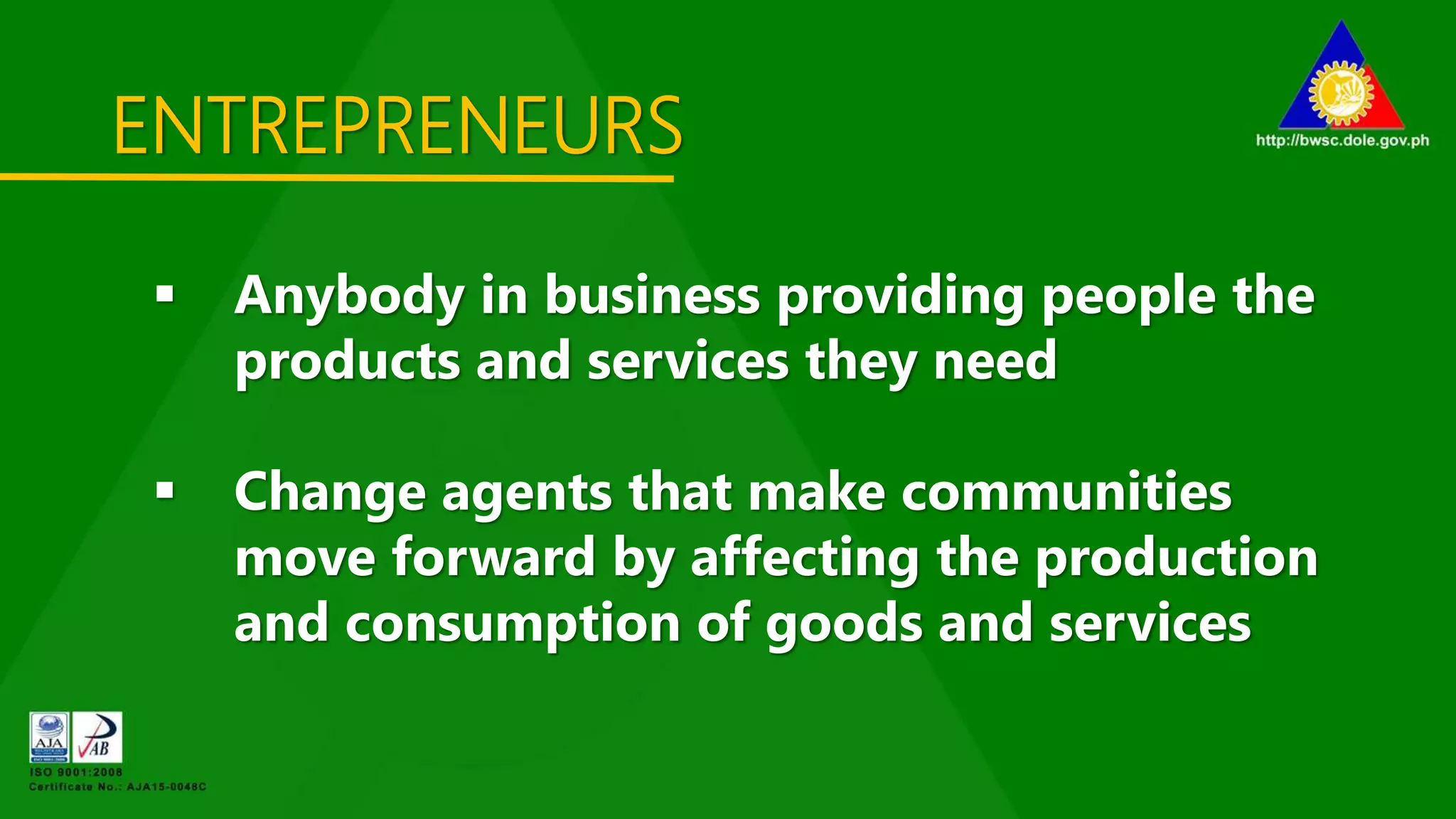 ENTREPRENEURS
 Anybody in business providing people the
products and services they need
 Change agents that make communities
move forward by affecting the production
and consumption of goods and services
 