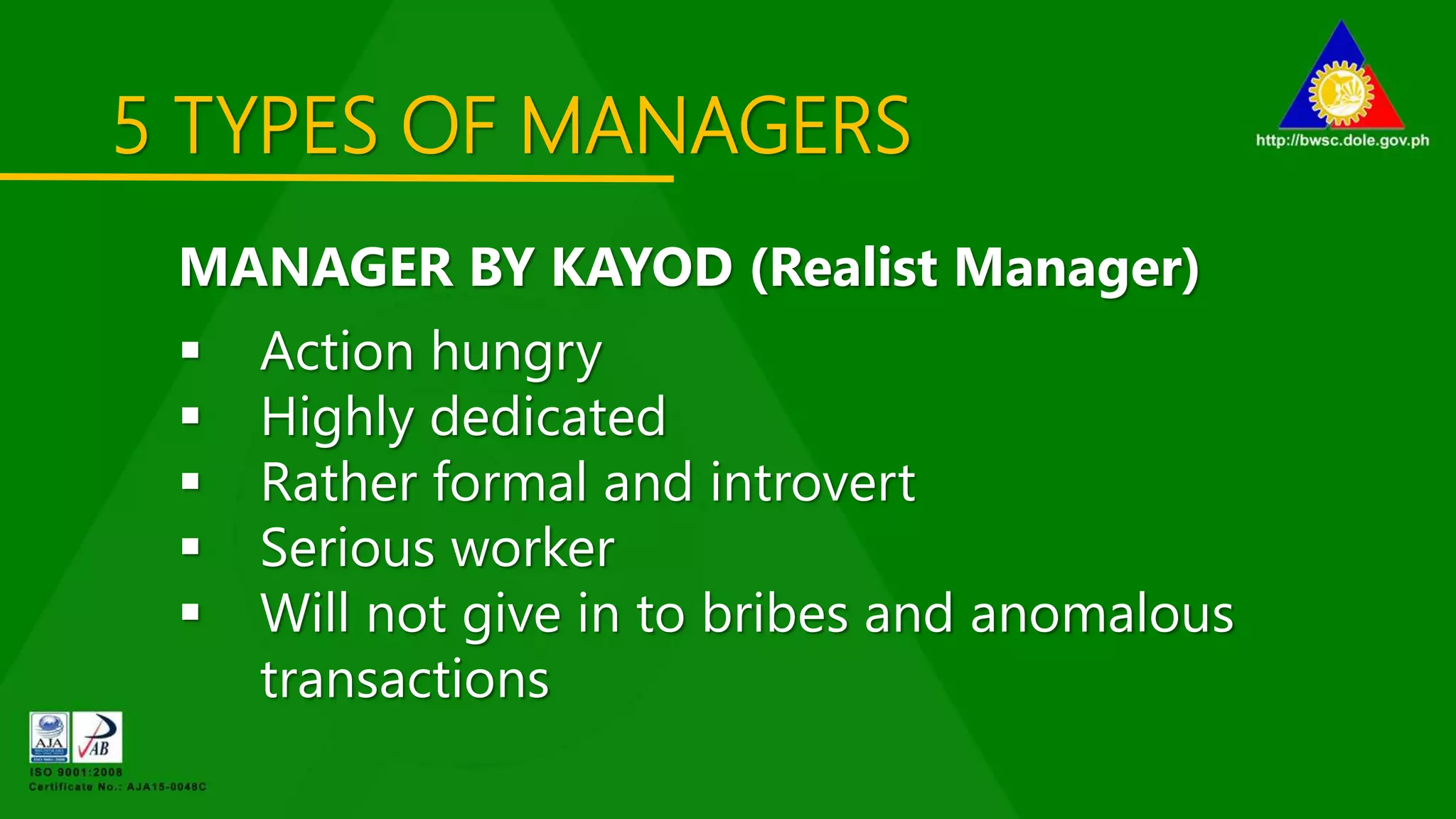 5 TYPES OF MANAGERS
MANAGER BY KAYOD (Realist Manager)
 Action hungry
 Highly dedicated
 Rather formal and introvert
 Serious worker
 Will not give in to bribes and anomalous
transactions
 