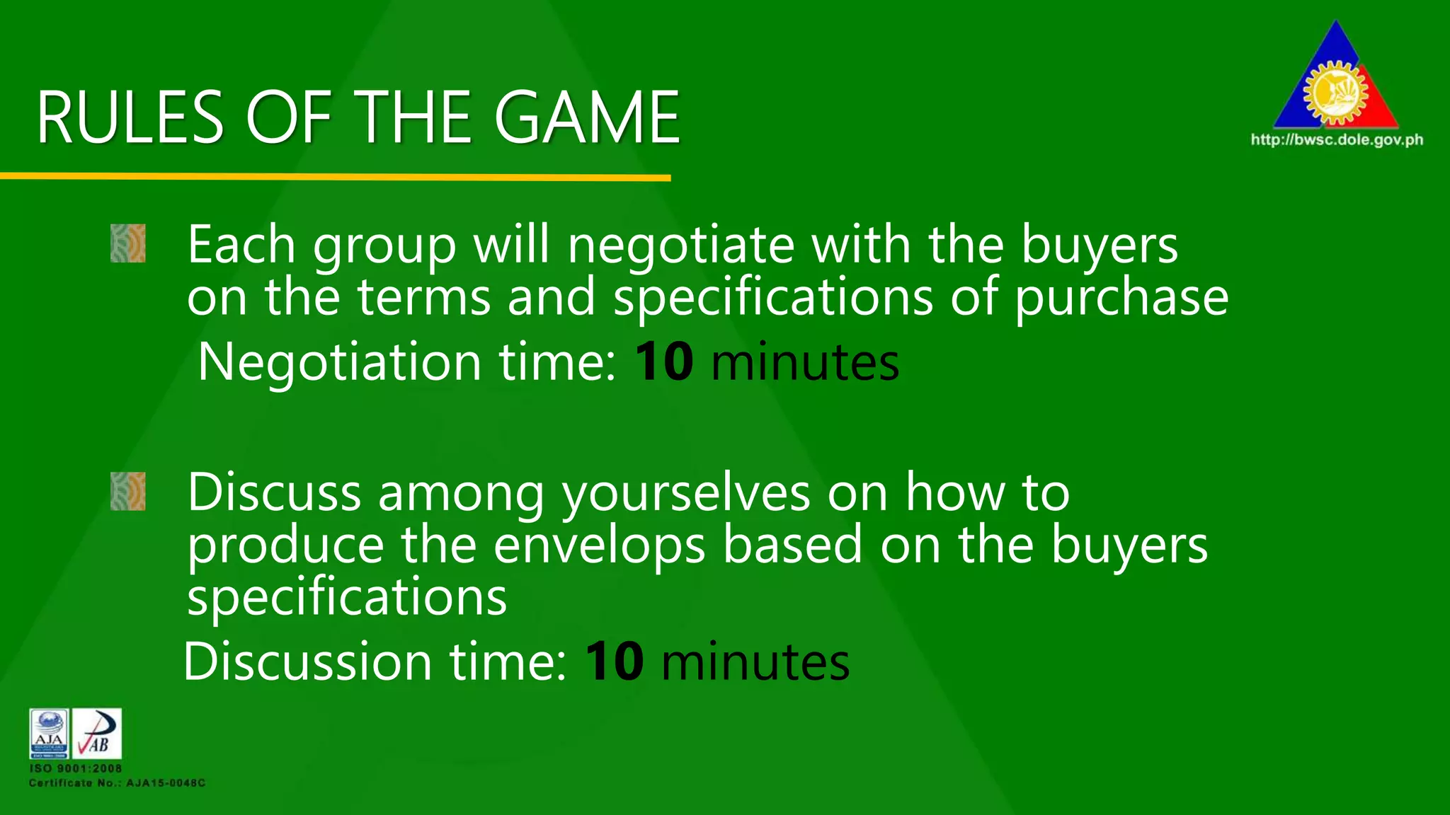 RULES OF THE GAME
Each group will negotiate with the buyers
on the terms and specifications of purchase
Negotiation time: 10 minutes
Discuss among yourselves on how to
produce the envelops based on the buyers
specifications
Discussion time: 10 minutes
 