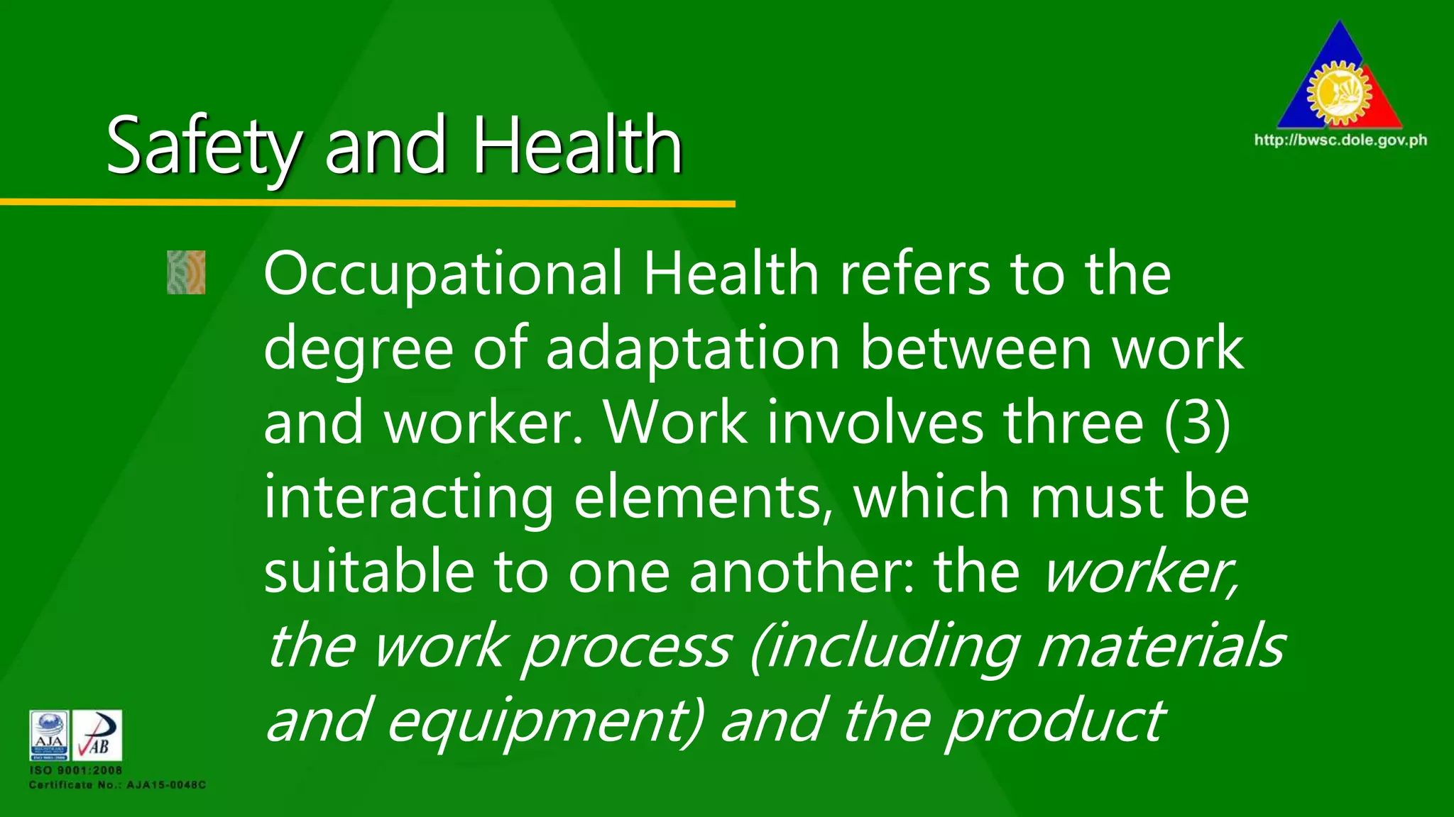 Safety and Health
Occupational Health refers to the
degree of adaptation between work
and worker. Work involves three (3)
interacting elements, which must be
suitable to one another: the worker,
the work process (including materials
and equipment) and the product
 