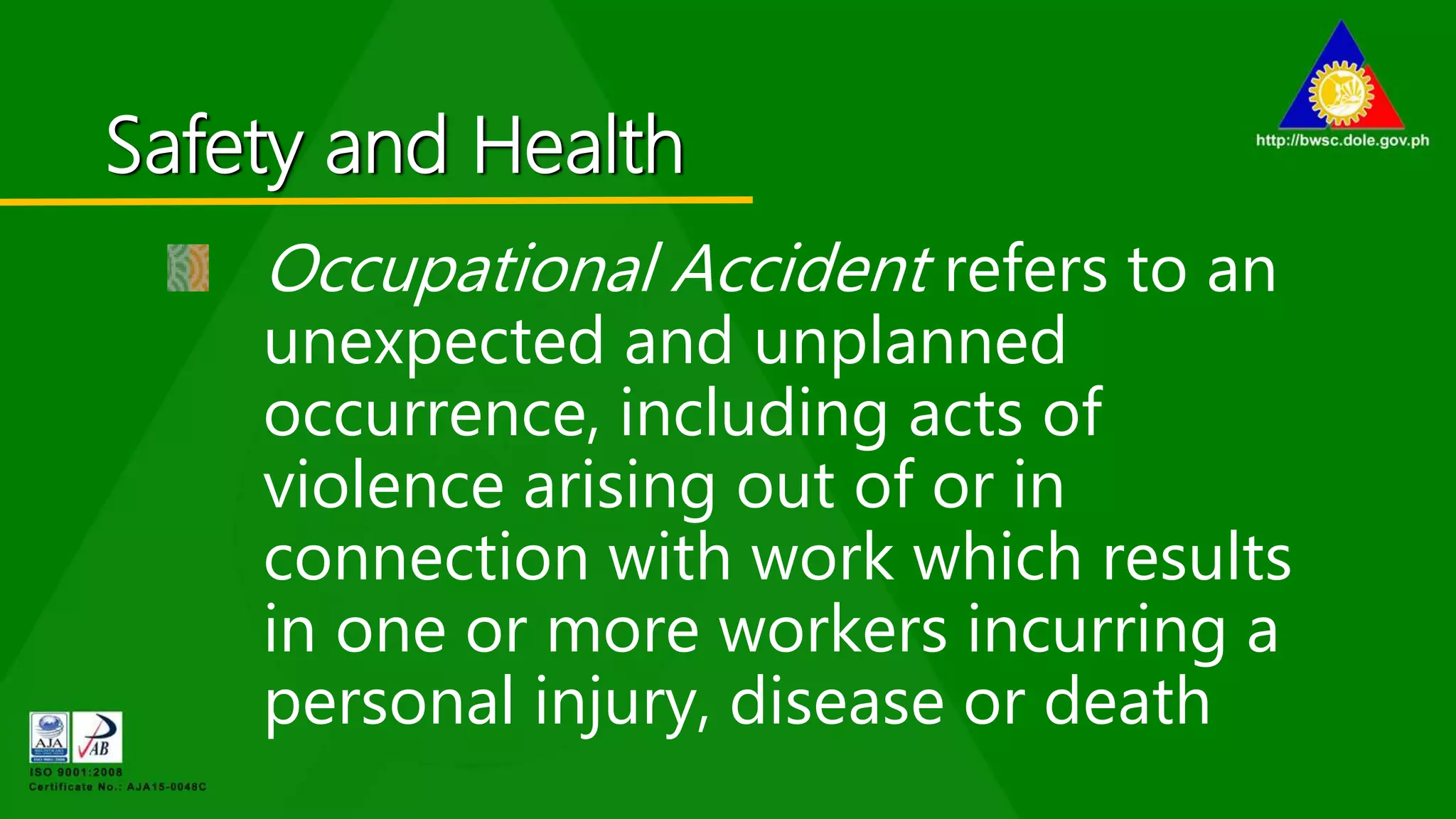 Safety and Health
Occupational Accident refers to an
unexpected and unplanned
occurrence, including acts of
violence arising out of or in
connection with work which results
in one or more workers incurring a
personal injury, disease or death
 