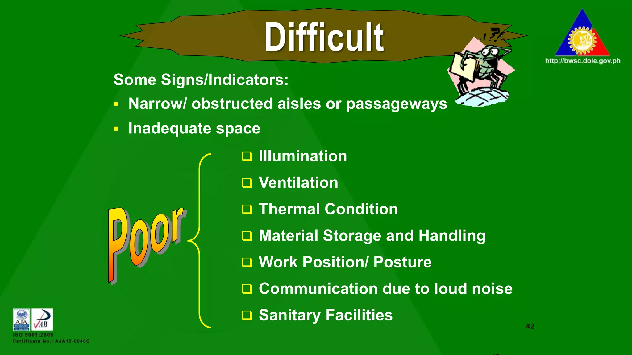  Illumination
 Ventilation
 Thermal Condition
 Material Storage and Handling
 Work Position/ Posture
 Communication due to loud noise
 Sanitary Facilities
42
Difficult
Some Signs/Indicators:
 Narrow/ obstructed aisles or passageways
 Inadequate space
 