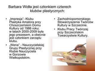 Barbara Widła jest członkiem czterech  klubów plastycznych: „ Impresja”- Klubu Plastyka Amatora przy Choszczeńskim Domu Kultury od 1986 roku;  w latach 2000-2009 była jego prezesem, a obecnie jest członkiem zarządu klubu.  „ Wena” - Nauczycielskiej Grupy Plastycznej przy Klubie Nauczyciela  w Gorzowie Wielkopolskim. Zachodniopomorskiego Stowarzyszenia Twórców Kultury w Szczecinie. Klubu Pracy Twórczej przy Szczecińskim Towarzystwie Kultury.  