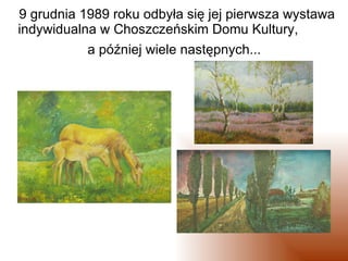 9 grudnia 1989 roku odbyła się jej pierwsza wystawa indywidualna w Choszczeńskim Domu Kultury,  a później wiele następnych...
