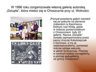 W 1996 roku zorganizowała własną galerię autorską „Dziupla”, która mieści się w Choszcznie przy ul. Wolności. <ul><li>„ Po...