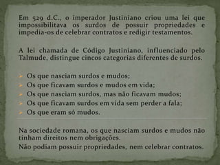 Em 529 d.C., o imperador Justiniano criou uma lei que
impossibilitava os surdos de possuir propriedades e
impedia-os de celebrar contratos e redigir testamentos.
A lei chamada de Código Justiniano, influenciado pelo
Talmude, distingue cincos categorias diferentes de surdos.
 Os que nasciam surdos e mudos;
 Os que ficavam surdos e mudos em vida;
 Os que nasciam surdos, mas não ficavam mudos;
 Os que ficavam surdos em vida sem perder a fala;
 Os que eram só mudos.
Na sociedade romana, os que nasciam surdos e mudos não
tinham direitos nem obrigações.
Não podiam possuir propriedades, nem celebrar contratos.
 