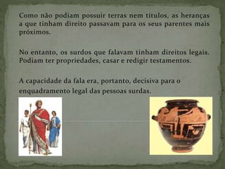 Como não podiam possuir terras nem títulos, as heranças
a que tinham direito passavam para os seus parentes mais
próximos.
No entanto, os surdos que falavam tinham direitos legais.
Podiam ter propriedades, casar e redigir testamentos.
A capacidade da fala era, portanto, decisiva para o
enquadramento legal das pessoas surdas.
 