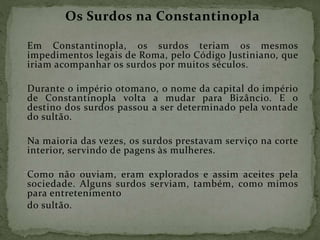 Os Surdos na Constantinopla
Em Constantinopla, os surdos teriam os mesmos
impedimentos legais de Roma, pelo Código Justiniano, que
iriam acompanhar os surdos por muitos séculos.
Durante o império otomano, o nome da capital do império
de Constantinopla volta a mudar para Bizâncio. E o
destino dos surdos passou a ser determinado pela vontade
do sultão.
Na maioria das vezes, os surdos prestavam serviço na corte
interior, servindo de pagens às mulheres.
Como não ouviam, eram explorados e assim aceites pela
sociedade. Alguns surdos serviam, também, como mimos
para entretenimento
do sultão.
 