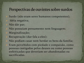  Surdo (não eram seres humanos competentes);
 Idéia negativa;
 Não dár par;
 Não possuíam pensamento nem linguagem;
 Marginalização;
 Recuperação (dar fala a eles);
 Não podiam casar nem herdar os bens da família;
 Eram percebidos com piedade e compaixão, como
pessoas castigadas pelos deuses ou como pessoas
enfeitiçadas que deveriam ser abandonadas ou
sacrificadas.
 