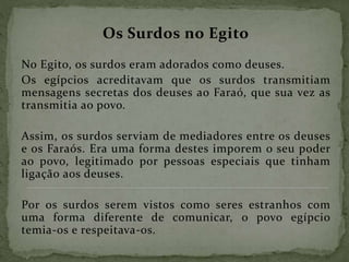 Os Surdos no Egito
No Egito, os surdos eram adorados como deuses.
Os egípcios acreditavam que os surdos transmitiam
mensagens secretas dos deuses ao Faraó, que sua vez as
transmitia ao povo.
Assim, os surdos serviam de mediadores entre os deuses
e os Faraós. Era uma forma destes imporem o seu poder
ao povo, legitimado por pessoas especiais que tinham
ligação aos deuses.
Por os surdos serem vistos como seres estranhos com
uma forma diferente de comunicar, o povo egípcio
temia-os e respeitava-os.
 