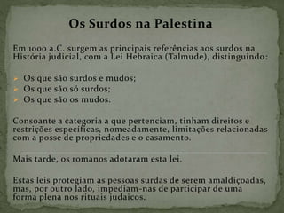 Os Surdos na Palestina
Em 1000 a.C. surgem as principais referências aos surdos na
História judicial, com a Lei Hebraica (Talmude), distinguindo:
 Os que são surdos e mudos;
 Os que são só surdos;
 Os que são os mudos.
Consoante a categoria a que pertenciam, tinham direitos e
restrições específicas, nomeadamente, limitações relacionadas
com a posse de propriedades e o casamento.
Mais tarde, os romanos adotaram esta lei.
Estas leis protegiam as pessoas surdas de serem amaldiçoadas,
mas, por outro lado, impediam-nas de participar de uma
forma plena nos rituais judaicos.
 